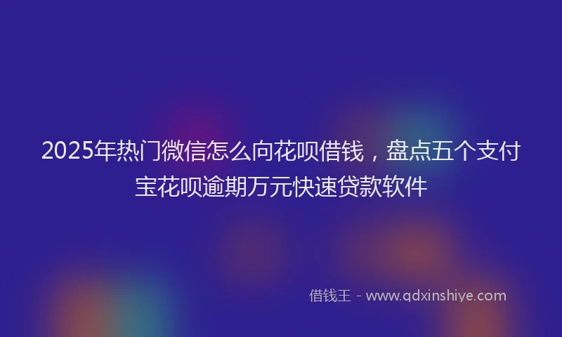 2025年热门微信怎么向花呗借钱，盘点五个支付宝花呗逾期万元快速贷款软件