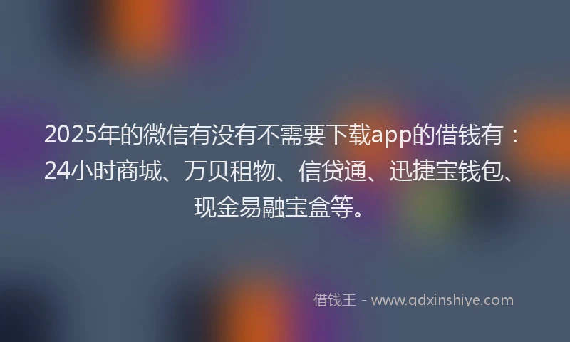 2025年的微信有没有不需要下载app的借钱有：24小时商城、万贝租物、信贷通、迅捷宝钱包、现金易融宝盒等。