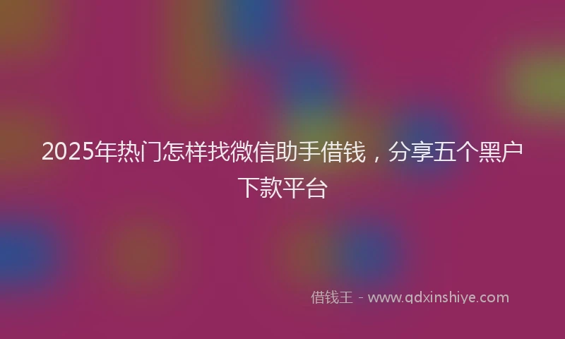 2025年热门怎样找微信助手借钱，分享五个黑户下款平台