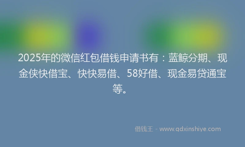 2025年的微信红包借钱申请书有：蓝鲸分期、现金侠快借宝、快快易借、58好借、现金易贷通宝等。