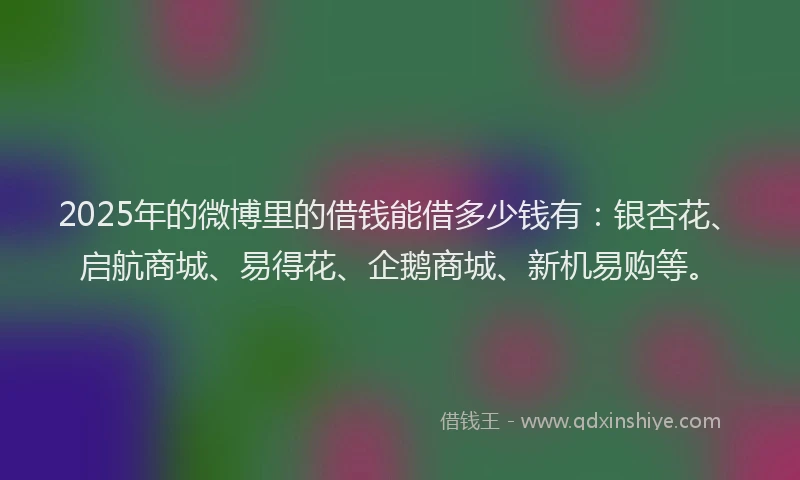 2025年的微博里的借钱能借多少钱有：银杏花、启航商城、易得花、企鹅商城、新机易购等。