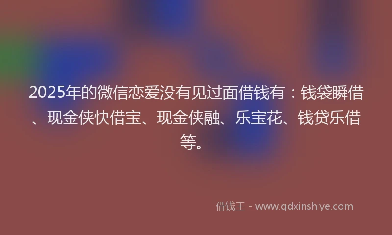 2025年的微信恋爱没有见过面借钱有：钱袋瞬借、现金侠快借宝、现金侠融、乐宝花、钱贷乐借等。