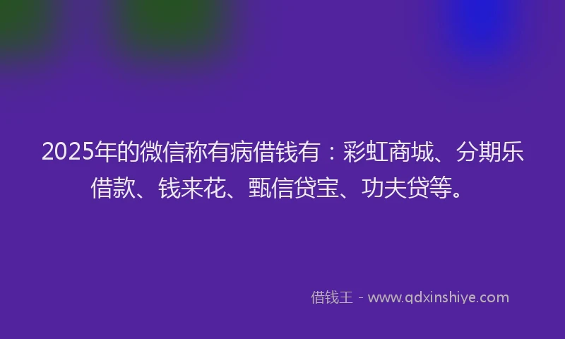 2025年的微信称有病借钱有：彩虹商城、分期乐借款、钱来花、甄信贷宝、功夫贷等。