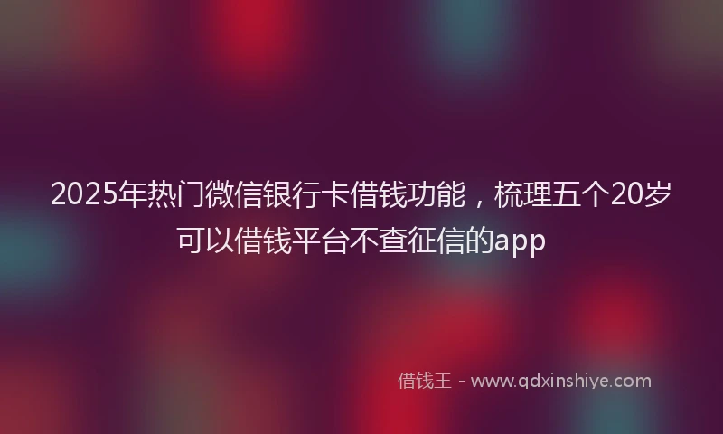 2025年热门微信银行卡借钱功能，梳理五个20岁可以借钱平台不查征信的app