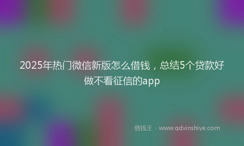 2025年热门微信新版怎么借钱，总结5个贷款好做不看征信的app