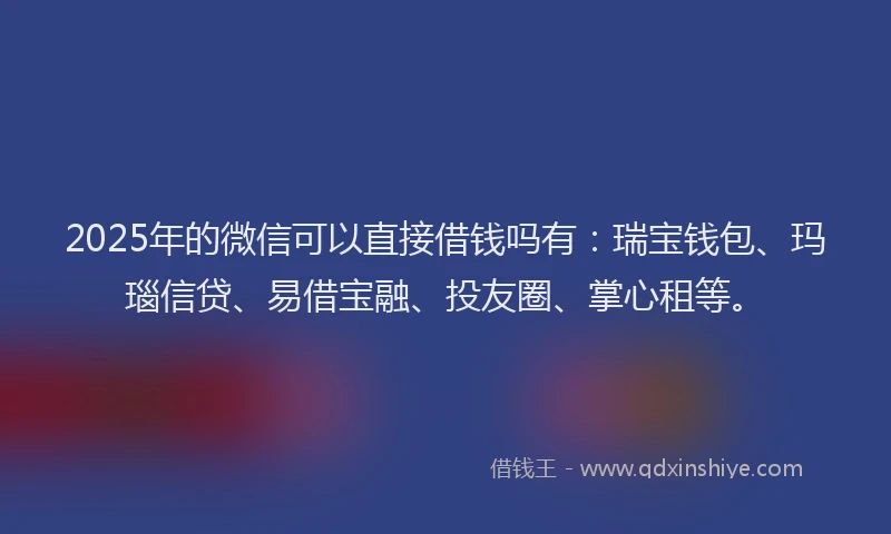 2025年的微信可以直接借钱吗有：瑞宝钱包、玛瑙信贷、易借宝融、投友圈、掌心租等。