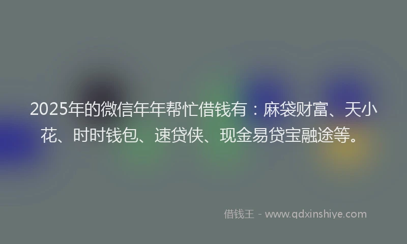 2025年的微信年年帮忙借钱有：麻袋财富、天小花、时时钱包、速贷侠、现金易贷宝融途等。