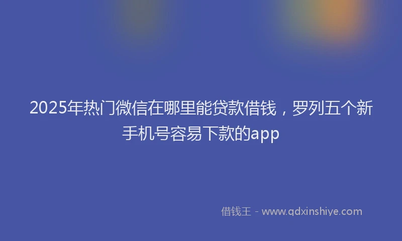2025年热门微信在哪里能贷款借钱，罗列五个新手机号容易下款的app