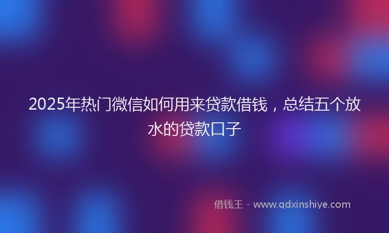 2025年热门微信如何用来贷款借钱，总结五个放水的贷款口子
