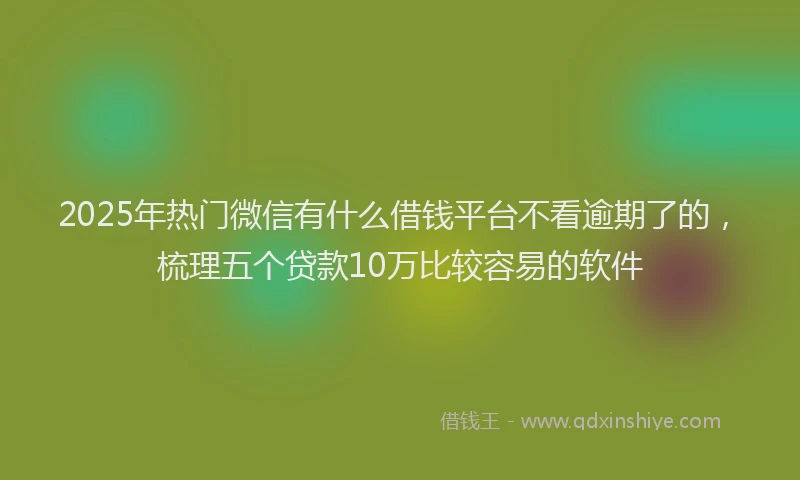 2025年热门微信有什么借钱平台不看逾期了的，梳理五个贷款10万比较容易的软件