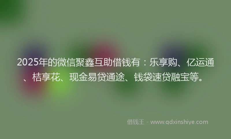 2025年的微信聚鑫互助借钱有：乐享购、亿运通、桔享花、现金易贷通途、钱袋速贷融宝等。