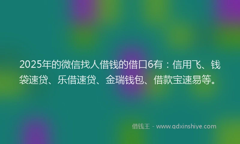 2025年的微信找人借钱的借口6有：信用飞、钱袋速贷、乐借速贷、金瑞钱包、借款宝速易等。
