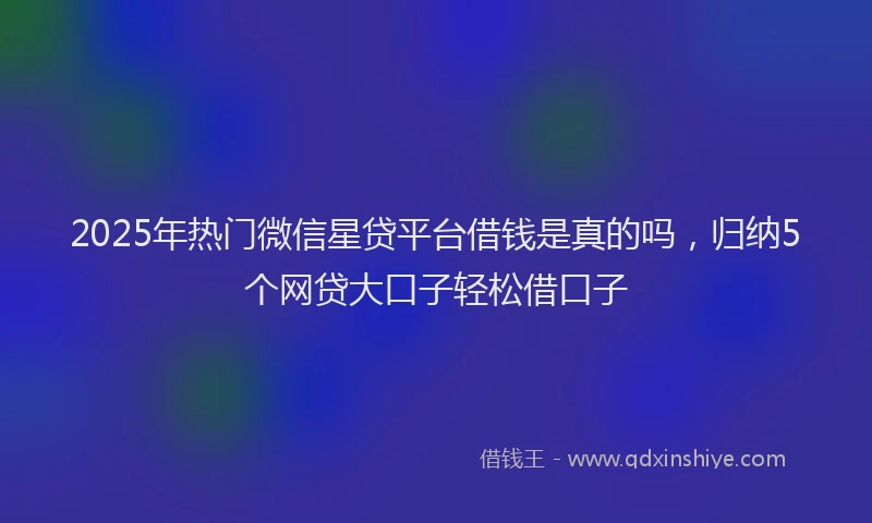 2025年热门微信星贷平台借钱是真的吗，归纳5个网贷大口子轻松借口子