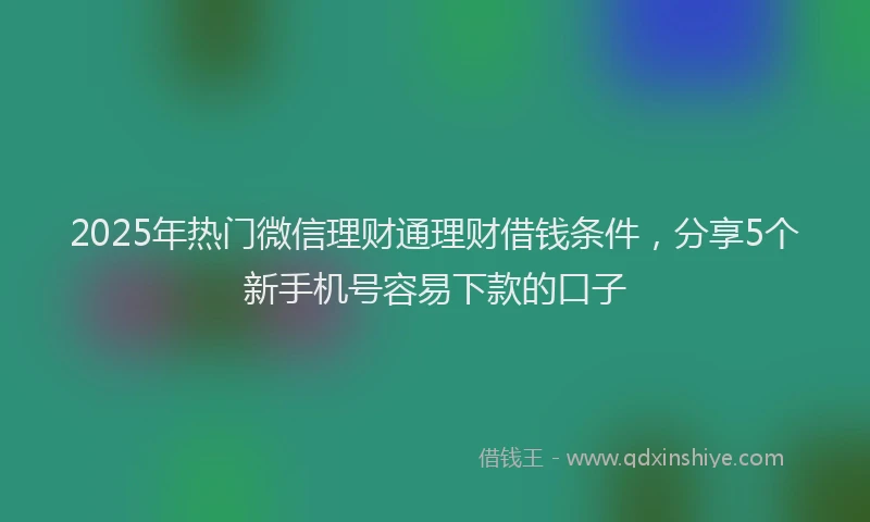 2025年热门微信理财通理财借钱条件，分享5个新手机号容易下款的口子