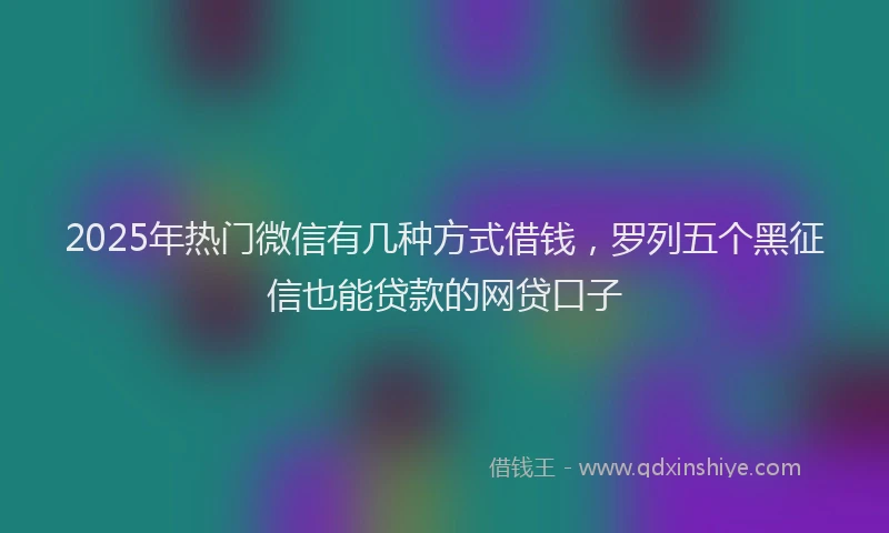2025年热门微信有几种方式借钱，罗列五个黑征信也能贷款的网贷口子
