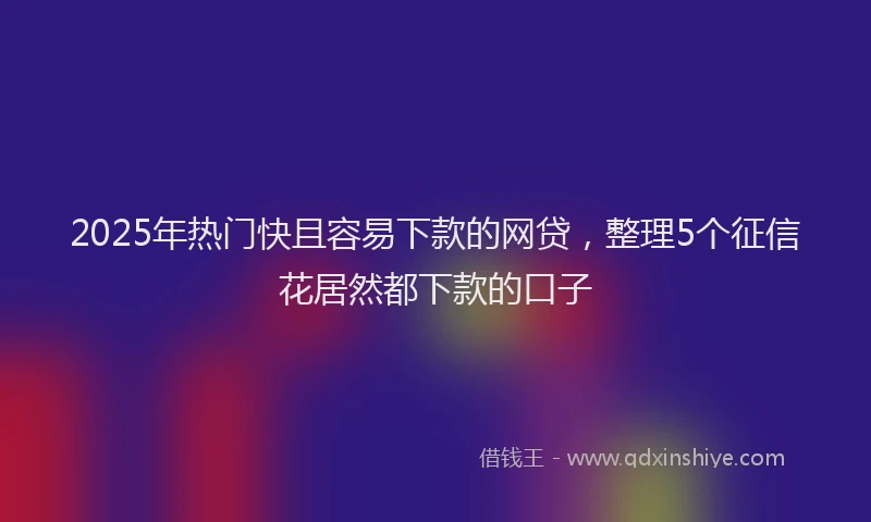 2025年热门快且容易下款的网贷，整理5个征信花居然都下款的口子