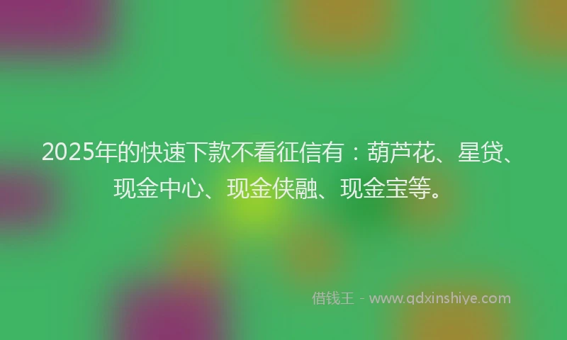 2025年的快速下款不看征信有：葫芦花、星贷、现金中心、现金侠融、现金宝等。