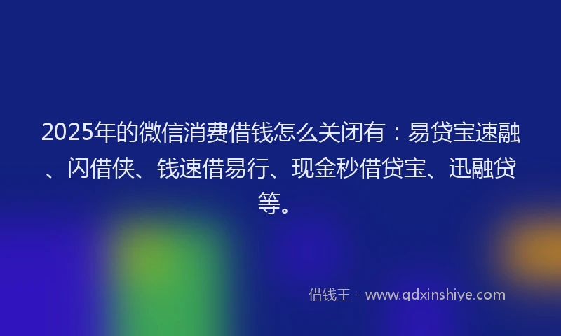 2025年的微信消费借钱怎么关闭有：易贷宝速融、闪借侠、钱速借易行、现金秒借贷宝、迅融贷等。