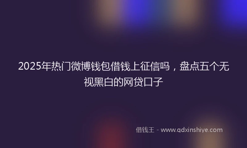 2025年热门微博钱包借钱上征信吗，盘点五个无视黑白的网贷口子