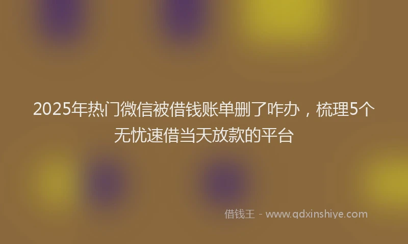 2025年热门微信被借钱账单删了咋办，梳理5个无忧速借当天放款的平台
