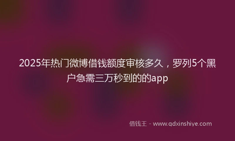 2025年热门微博借钱额度审核多久，罗列5个黑户急需三万秒到的的app