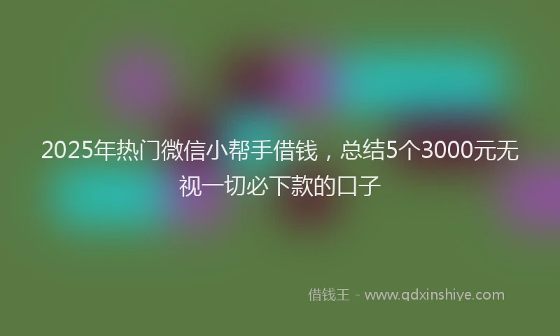 2025年热门微信小帮手借钱，总结5个3000元无视一切必下款的口子