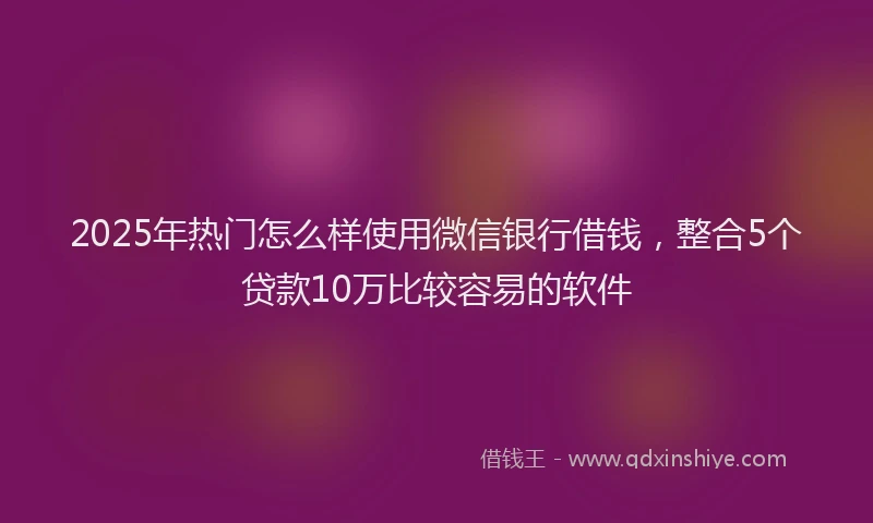 2025年热门怎么样使用微信银行借钱，整合5个贷款10万比较容易的软件