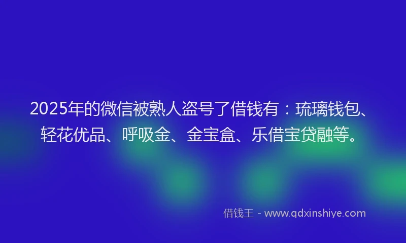 2025年的微信被熟人盗号了借钱有：琉璃钱包、轻花优品、呼吸金、金宝盒、乐借宝贷融等。