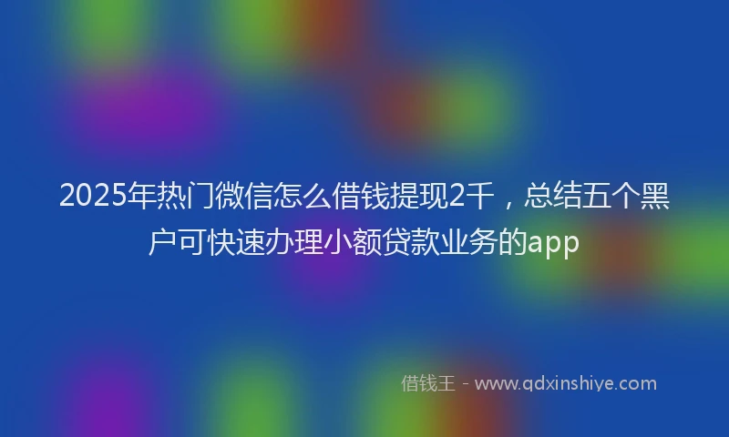 2025年热门微信怎么借钱提现2千，总结五个黑户可快速办理小额贷款业务的app