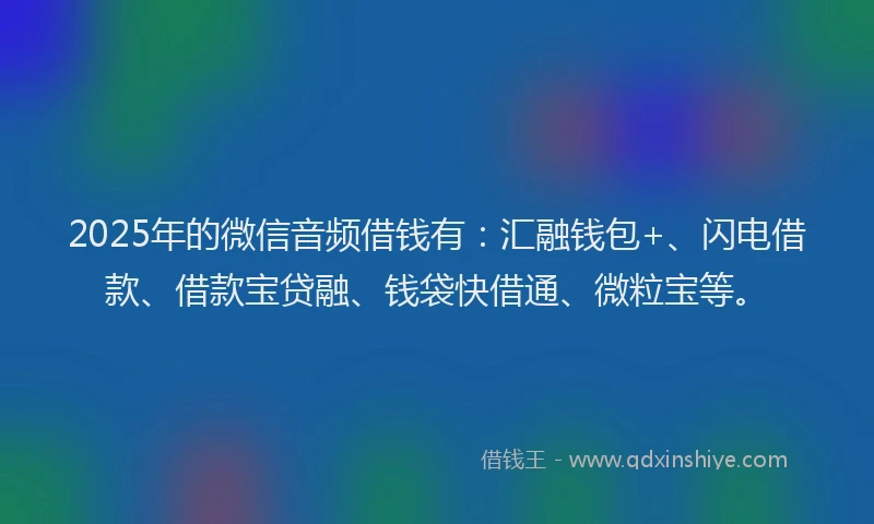 2025年的微信音频借钱有：汇融钱包+、闪电借款、借款宝贷融、钱袋快借通、微粒宝等。
