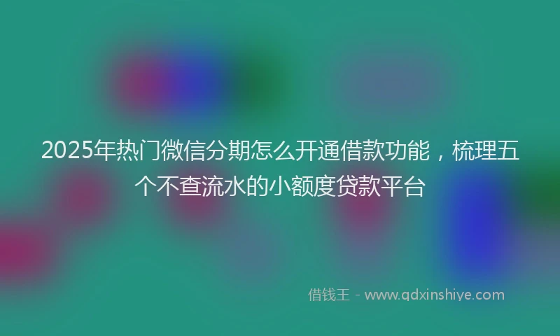 2025年热门微信分期怎么开通借款功能，梳理五个不查流水的小额度贷款平台