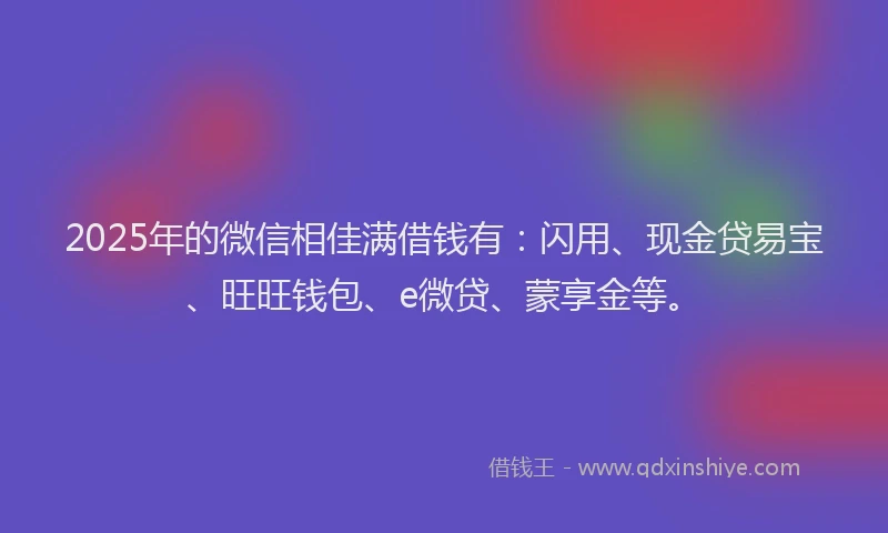 2025年的微信相佳满借钱有：闪用、现金贷易宝、旺旺钱包、e微贷、蒙享金等。