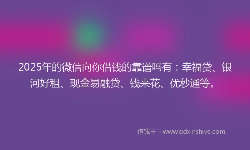 2025年的微信向你借钱的靠谱吗有：幸福贷、银河好租、现金易融贷、钱来花、优秒通等。