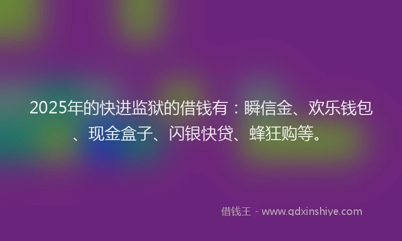 2025年的快进监狱的借钱有：瞬信金、欢乐钱包、现金盒子、闪银快贷、蜂狂购等。