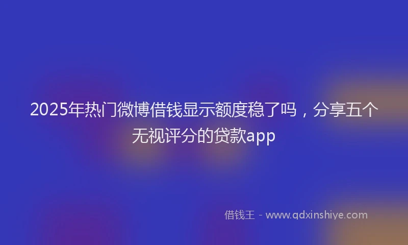 2025年热门微博借钱显示额度稳了吗，分享五个无视评分的贷款app