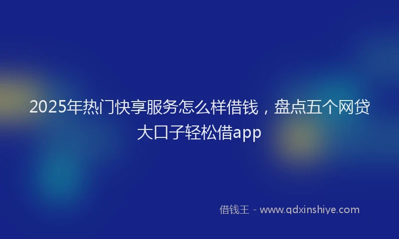 2025年热门快享服务怎么样借钱，盘点五个网贷大口子轻松借app