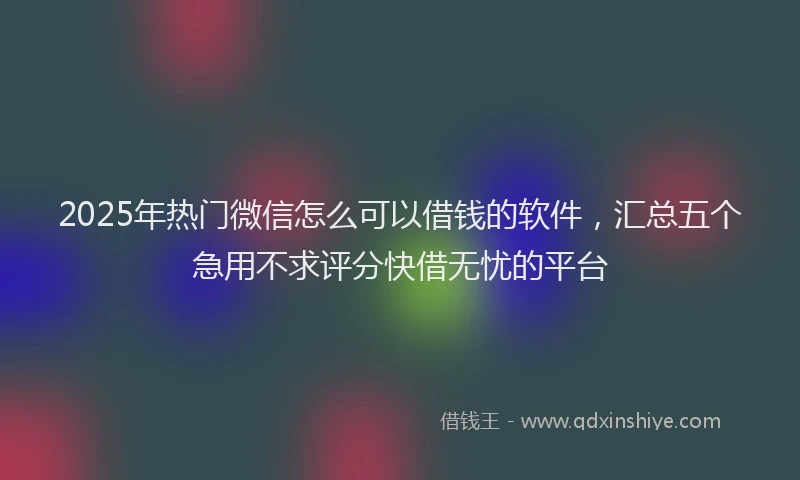 2025年热门微信怎么可以借钱的软件，汇总五个急用不求评分快借无忧的平台