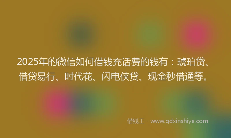 2025年的微信如何借钱充话费的钱有：琥珀贷、借贷易行、时代花、闪电侠贷、现金秒借通等。