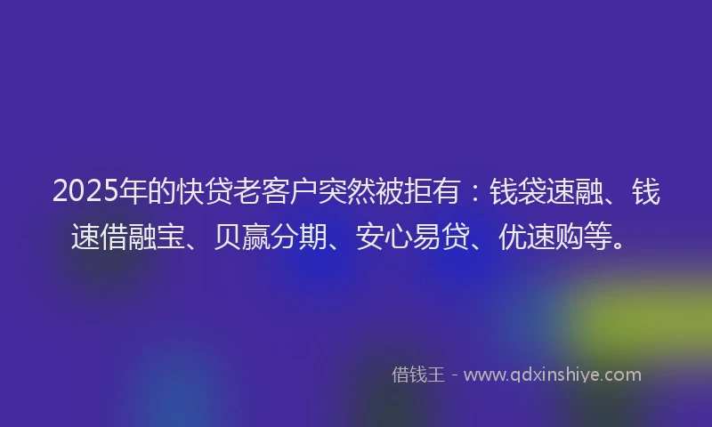 2025年的快贷老客户突然被拒有：钱袋速融、钱速借融宝、贝赢分期、安心易贷、优速购等。