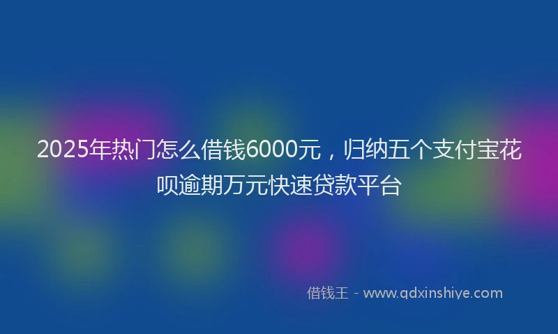 2025年热门怎么借钱6000元，归纳五个支付宝花呗逾期万元快速贷款平台