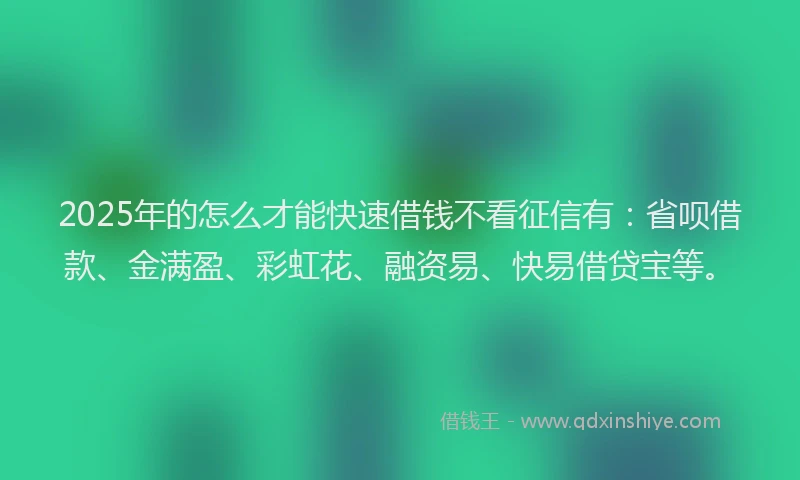 2025年的怎么才能快速借钱不看征信有：省呗借款、金满盈、彩虹花、融资易、快易借贷宝等。