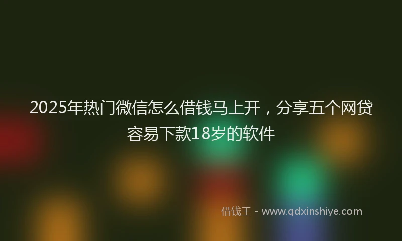 2025年热门微信怎么借钱马上开，分享五个网贷容易下款18岁的软件