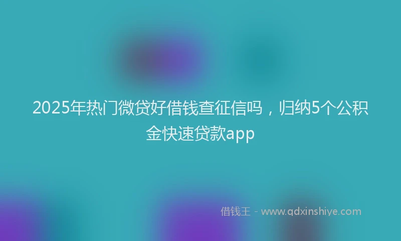 2025年热门微贷好借钱查征信吗，归纳5个公积金快速贷款app