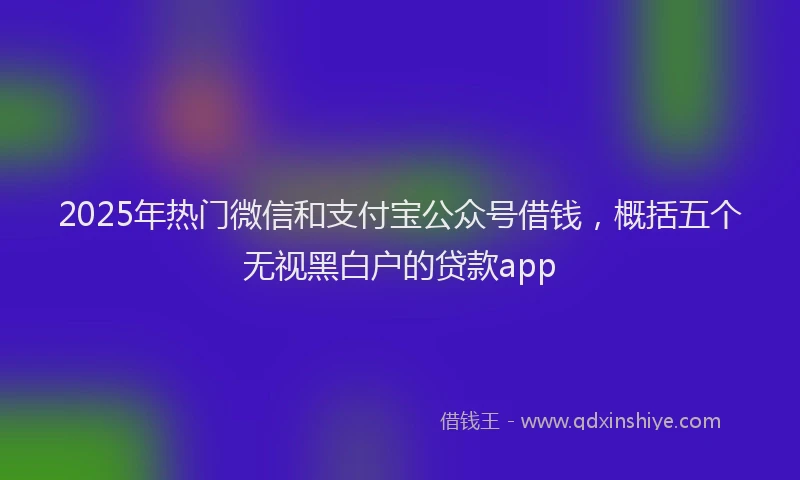 2025年热门微信和支付宝公众号借钱，概括五个无视黑白户的贷款app