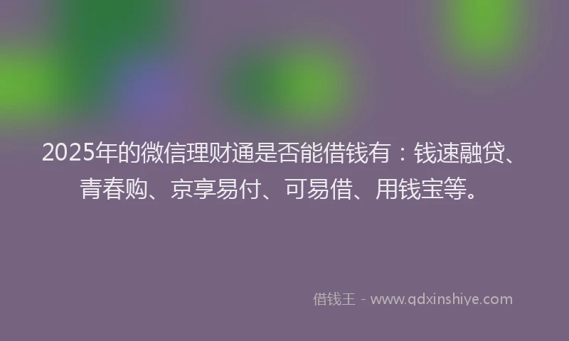 2025年的微信理财通是否能借钱有：钱速融贷、青春购、京享易付、可易借、用钱宝等。