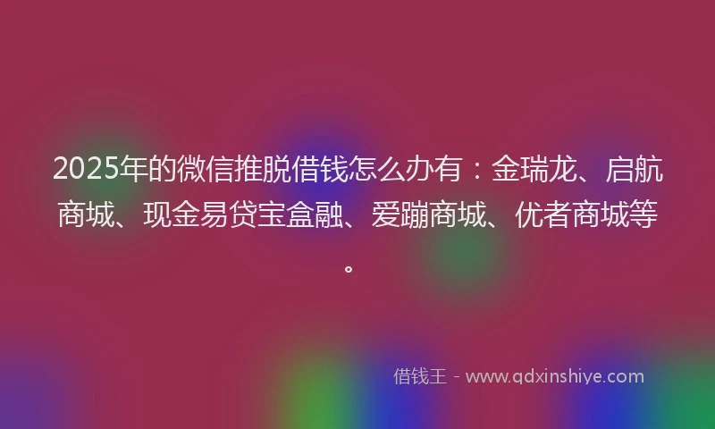 2025年的微信推脱借钱怎么办有：金瑞龙、启航商城、现金易贷宝盒融、爱蹦商城、优者商城等。