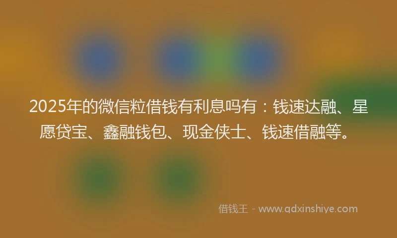 2025年的微信粒借钱有利息吗有:钱速达融、星愿贷宝、鑫融钱包、现金侠士、钱速借融等。
