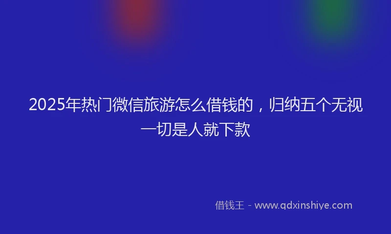 2025年热门微信旅游怎么借钱的，归纳五个无视一切是人就下款