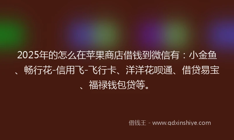 2025年的怎么在苹果商店借钱到微信有：小金鱼、畅行花-信用飞-飞行卡、洋洋花呗通、借贷易宝、福禄钱包贷等。