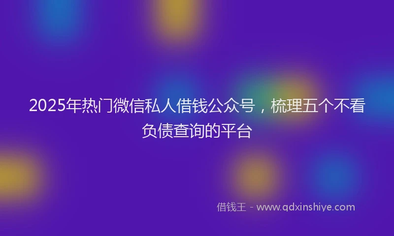2025年热门微信私人借钱公众号，梳理五个不看负债查询的平台